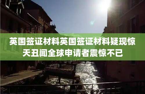 英国签证材料英国签证材料疑现惊天丑闻全球申请者震惊不已
