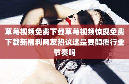 草莓视频免费下载草莓视频惊现免费下载新福利网友热议这是要颠覆行业节奏吗