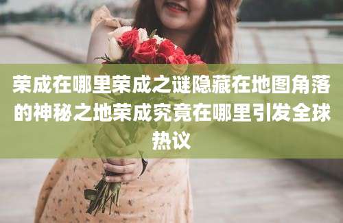 荣成在哪里荣成之谜隐藏在地图角落的神秘之地荣成究竟在哪里引发全球热议