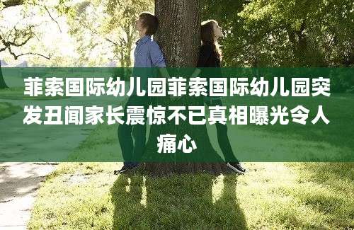菲索国际幼儿园菲索国际幼儿园突发丑闻家长震惊不已真相曝光令人痛心