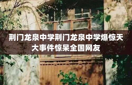 荆门龙泉中学荆门龙泉中学爆惊天大事件惊呆全国网友