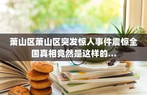 萧山区萧山区突发惊人事件震惊全国真相竟然是这样的...