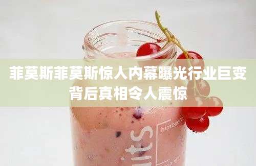 菲莫斯菲莫斯惊人内幕曝光行业巨变背后真相令人震惊