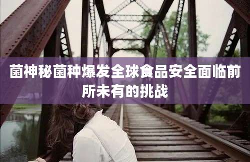 菌神秘菌种爆发全球食品安全面临前所未有的挑战