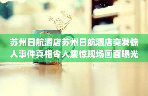 苏州日航酒店苏州日航酒店突发惊人事件真相令人震惊现场画面曝光