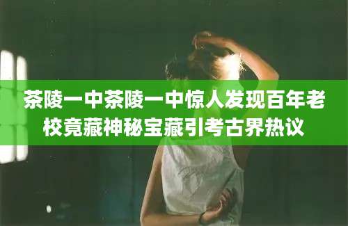 茶陵一中茶陵一中惊人发现百年老校竟藏神秘宝藏引考古界热议