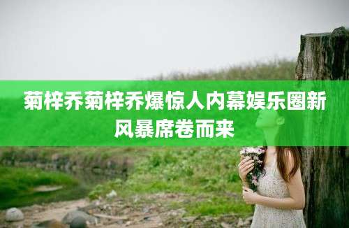 菊梓乔菊梓乔爆惊人内幕娱乐圈新风暴席卷而来