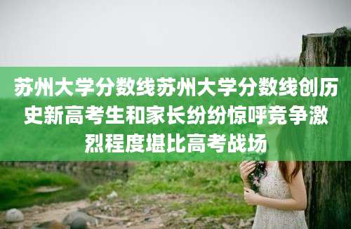 苏州大学分数线苏州大学分数线创历史新高考生和家长纷纷惊呼竞争激烈程度堪比高考战场