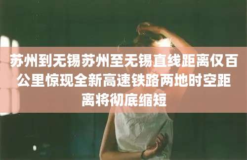 苏州到无锡苏州至无锡直线距离仅百公里惊现全新高速铁路两地时空距离将彻底缩短