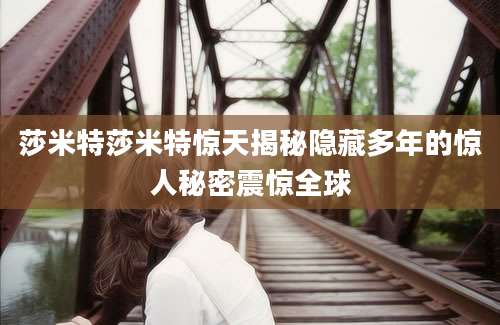 莎米特莎米特惊天揭秘隐藏多年的惊人秘密震惊全球