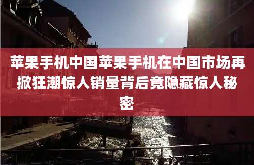 苹果手机中国苹果手机在中国市场再掀狂潮惊人销量背后竟隐藏惊人秘密