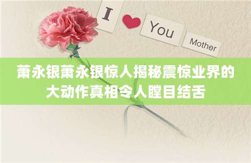 萧永银萧永银惊人揭秘震惊业界的大动作真相令人瞠目结舌