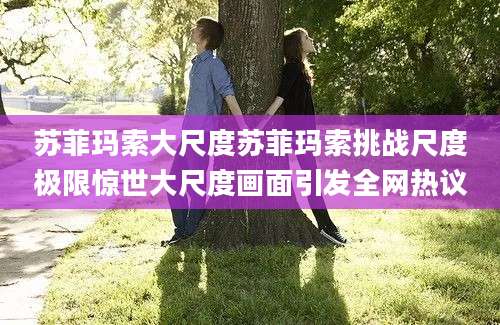 苏菲玛索大尺度苏菲玛索挑战尺度极限惊世大尺度画面引发全网热议