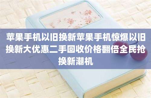 苹果手机以旧换新苹果手机惊爆以旧换新大优惠二手回收价格翻倍全民抢换新潮机