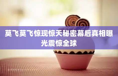莫飞莫飞惊现惊天秘密幕后真相曝光震惊全球