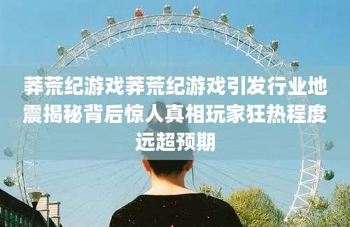 莽荒纪游戏莽荒纪游戏引发行业地震揭秘背后惊人真相玩家狂热程度远超预期