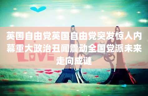 英国自由党英国自由党突发惊人内幕重大政治丑闻震动全国党派未来走向成谜