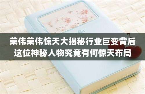 荣伟荣伟惊天大揭秘行业巨变背后这位神秘人物究竟有何惊天布局