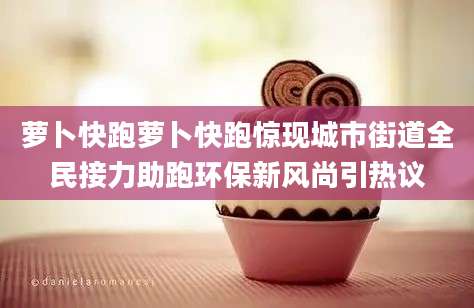 萝卜快跑萝卜快跑惊现城市街道全民接力助跑环保新风尚引热议