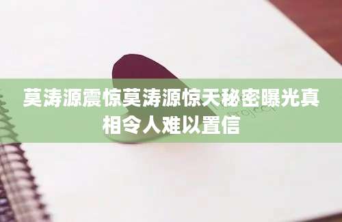 莫涛源震惊莫涛源惊天秘密曝光真相令人难以置信