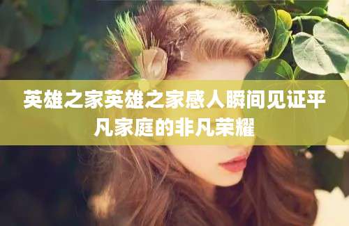 英雄之家英雄之家感人瞬间见证平凡家庭的非凡荣耀