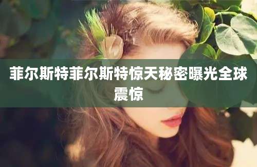 菲尔斯特菲尔斯特惊天秘密曝光全球震惊