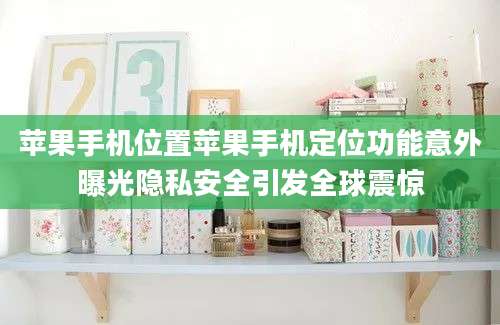 苹果手机位置苹果手机定位功能意外曝光隐私安全引发全球震惊