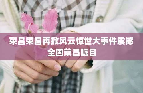 荣昌荣昌再掀风云惊世大事件震撼全国荣昌瞩目