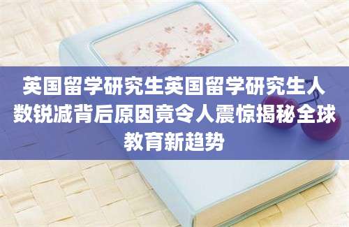 英国留学研究生英国留学研究生人数锐减背后原因竟令人震惊揭秘全球教育新趋势