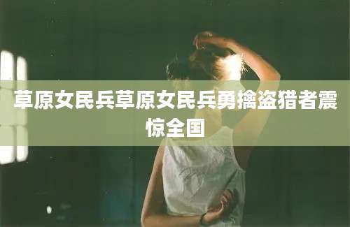 草原女民兵草原女民兵勇擒盗猎者震惊全国