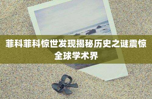 菲科菲科惊世发现揭秘历史之谜震惊全球学术界