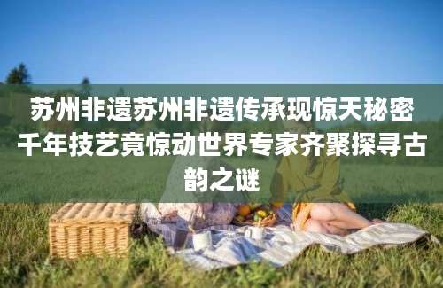 苏州非遗苏州非遗传承现惊天秘密千年技艺竟惊动世界专家齐聚探寻古韵之谜