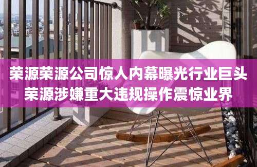 荣源荣源公司惊人内幕曝光行业巨头荣源涉嫌重大违规操作震惊业界