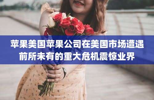 苹果美国苹果公司在美国市场遭遇前所未有的重大危机震惊业界