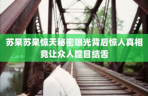苏杲苏杲惊天秘密曝光背后惊人真相竟让众人瞠目结舌