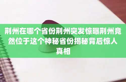 荆州在哪个省份荆州突发惊曝荆州竟然位于这个神秘省份揭秘背后惊人真相