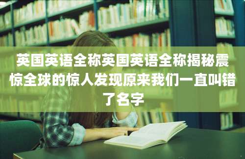 英国英语全称英国英语全称揭秘震惊全球的惊人发现原来我们一直叫错了名字