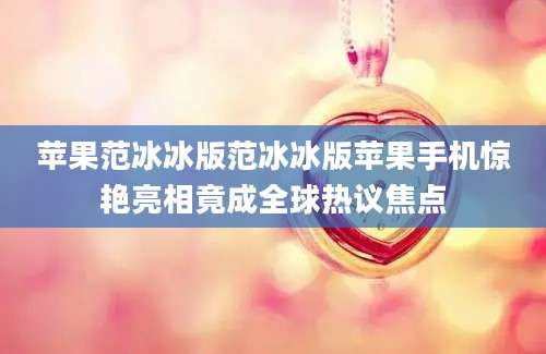 苹果范冰冰版范冰冰版苹果手机惊艳亮相竟成全球热议焦点