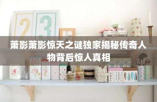 萧影萧影惊天之谜独家揭秘传奇人物背后惊人真相