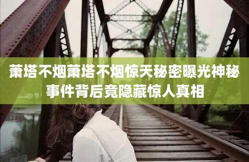萧塔不烟萧塔不烟惊天秘密曝光神秘事件背后竟隐藏惊人真相