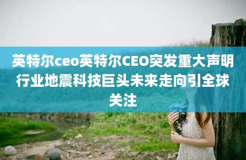 英特尔ceo英特尔CEO突发重大声明行业地震科技巨头未来走向引全球关注
