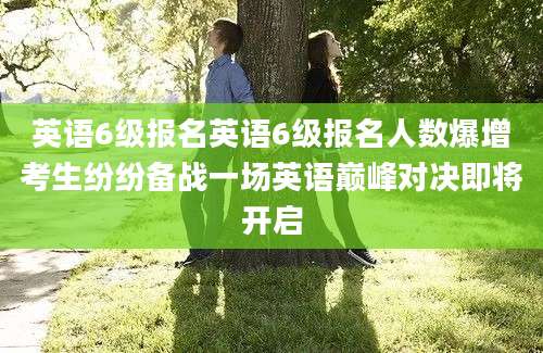 英语6级报名英语6级报名人数爆增考生纷纷备战一场英语巅峰对决即将开启