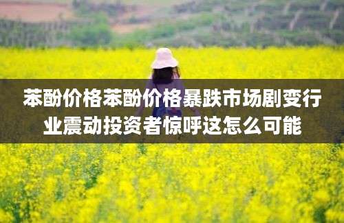 苯酚价格苯酚价格暴跌市场剧变行业震动投资者惊呼这怎么可能