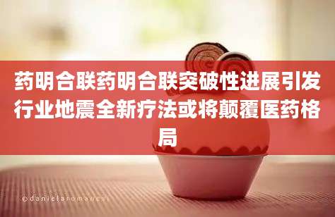 药明合联药明合联突破性进展引发行业地震全新疗法或将颠覆医药格局