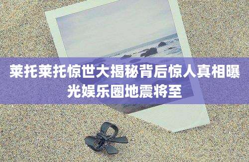 莱托莱托惊世大揭秘背后惊人真相曝光娱乐圈地震将至