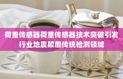 荷重传感器荷重传感器技术突破引发行业地震颠覆传统检测领域