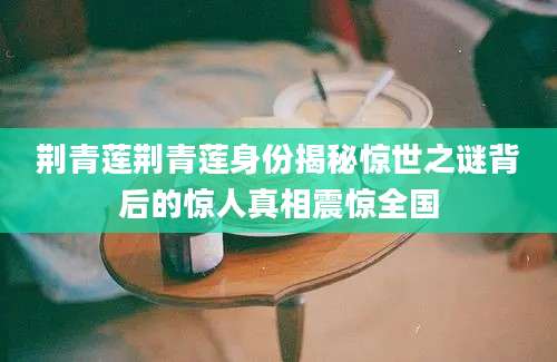 荆青莲荆青莲身份揭秘惊世之谜背后的惊人真相震惊全国