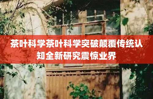 茶叶科学茶叶科学突破颠覆传统认知全新研究震惊业界