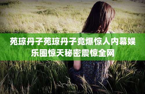苑琼丹子苑琼丹子竟爆惊人内幕娱乐圈惊天秘密震惊全网