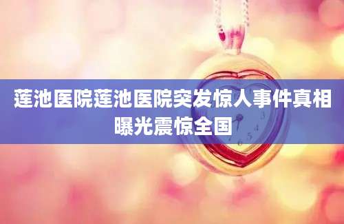 莲池医院莲池医院突发惊人事件真相曝光震惊全国